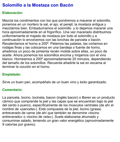 Solomillo a la Mostaza con Bacón  Elaboración:  Mezcla los condimentos con los que pondremos a macerar el solomillo, ponemos en un mortero la sal, el ajo, el perejil, la mostaza antigua y mezclamos bien. Embadurnamos el solomillo  y lo dejamos macerar una hora aproximadamente en el frigorífico. Una vez macerado distribuimos uniformemente el majado de mostaza por todo el solomillo y a continuación lo envolvemos con las lonchas de panceta o bacón. Recalentamos el horno a 200º. Pelamos las patatas, las cortamos en rodajas finas y las colocamos en una bandeja o fuente de horno, añadimos un poco de pimienta recién molida sobre ellas, un poco de aceite. Ahora ponemos los solomillos encima y mojamos con el vino blanco. Horneamos a 200º aproximadamente 20 minutos, dependiendo del tamaño de los solomillos. Recuerda añadirle la sal en escama al terminar la cocción en el horno.  Emplatado:  Sirve un buen pan, acompáñalo de un buen vino y éxito garantizado.  Comentario:  La panceta, tocino, tocineta, bacon (inglés bacon) o Beren es un producto cárnico que comprende la piel y las capas que se encuentran bajo la piel del cerdo o puerco, específicamente de los músculos ventrales (de ahí el nombre de «panceta»). Está compuesta de la piel, tocino (grasa) entreverado de carne (de ahí que también se denomine «tocino entreverado» o «tocino de veta»). Suele elaborarse ahumado y consumirse salado, teniendo un gran valor energético (aproximadamente 9 calorías por gramo).