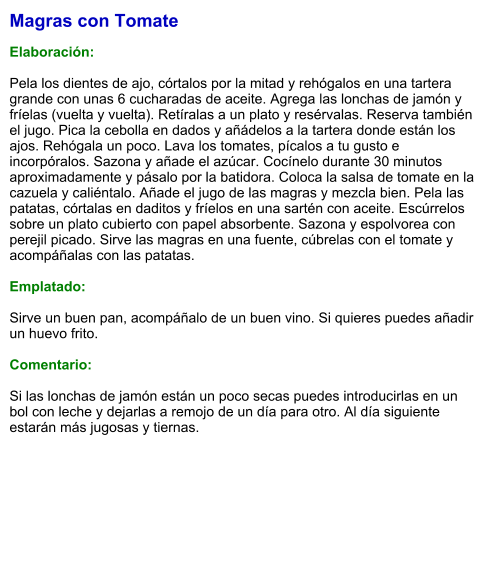 Magras con Tomate  Elaboración:  Pela los dientes de ajo, córtalos por la mitad y rehógalos en una tartera grande con unas 6 cucharadas de aceite. Agrega las lonchas de jamón y fríelas (vuelta y vuelta). Retíralas a un plato y resérvalas. Reserva también el jugo. Pica la cebolla en dados y añádelos a la tartera donde están los ajos. Rehógala un poco. Lava los tomates, pícalos a tu gusto e incorpóralos. Sazona y añade el azúcar. Cocínelo durante 30 minutos aproximadamente y pásalo por la batidora. Coloca la salsa de tomate en la cazuela y caliéntalo. Añade el jugo de las magras y mezcla bien. Pela las patatas, córtalas en daditos y fríelos en una sartén con aceite. Escúrrelos sobre un plato cubierto con papel absorbente. Sazona y espolvorea con perejil picado. Sirve las magras en una fuente, cúbrelas con el tomate y acompáñalas con las patatas.   Emplatado:  Sirve un buen pan, acompáñalo de un buen vino. Si quieres puedes añadir un huevo frito.   Comentario:  Si las lonchas de jamón están un poco secas puedes introducirlas en un bol con leche y dejarlas a remojo de un día para otro. Al día siguiente estarán más jugosas y tiernas.