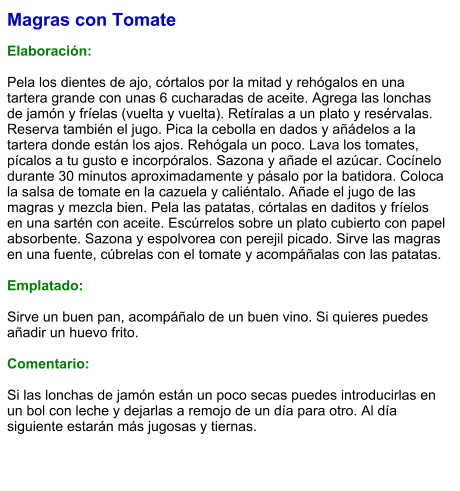 Magras con Tomate  Elaboración:  Pela los dientes de ajo, córtalos por la mitad y rehógalos en una tartera grande con unas 6 cucharadas de aceite. Agrega las lonchas de jamón y fríelas (vuelta y vuelta). Retíralas a un plato y resérvalas. Reserva también el jugo. Pica la cebolla en dados y añádelos a la tartera donde están los ajos. Rehógala un poco. Lava los tomates, pícalos a tu gusto e incorpóralos. Sazona y añade el azúcar. Cocínelo durante 30 minutos aproximadamente y pásalo por la batidora. Coloca la salsa de tomate en la cazuela y caliéntalo. Añade el jugo de las magras y mezcla bien. Pela las patatas, córtalas en daditos y fríelos en una sartén con aceite. Escúrrelos sobre un plato cubierto con papel absorbente. Sazona y espolvorea con perejil picado. Sirve las magras en una fuente, cúbrelas con el tomate y acompáñalas con las patatas.   Emplatado:  Sirve un buen pan, acompáñalo de un buen vino. Si quieres puedes añadir un huevo frito.   Comentario:  Si las lonchas de jamón están un poco secas puedes introducirlas en un bol con leche y dejarlas a remojo de un día para otro. Al día siguiente estarán más jugosas y tiernas.