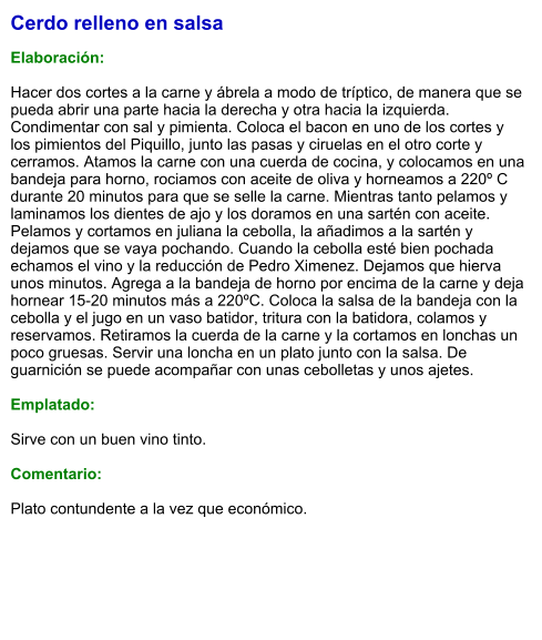 Cerdo relleno en salsa  Elaboración:  Hacer dos cortes a la carne y ábrela a modo de tríptico, de manera que se pueda abrir una parte hacia la derecha y otra hacia la izquierda. Condimentar con sal y pimienta. Coloca el bacon en uno de los cortes y los pimientos del Piquillo, junto las pasas y ciruelas en el otro corte y cerramos. Atamos la carne con una cuerda de cocina, y colocamos en una bandeja para horno, rociamos con aceite de oliva y horneamos a 220º C durante 20 minutos para que se selle la carne. Mientras tanto pelamos y laminamos los dientes de ajo y los doramos en una sartén con aceite. Pelamos y cortamos en juliana la cebolla, la añadimos a la sartén y dejamos que se vaya pochando. Cuando la cebolla esté bien pochada echamos el vino y la reducción de Pedro Ximenez. Dejamos que hierva unos minutos. Agrega a la bandeja de horno por encima de la carne y deja hornear 15-20 minutos más a 220ºC. Coloca la salsa de la bandeja con la cebolla y el jugo en un vaso batidor, tritura con la batidora, colamos y reservamos. Retiramos la cuerda de la carne y la cortamos en lonchas un poco gruesas. Servir una loncha en un plato junto con la salsa. De guarnición se puede acompañar con unas cebolletas y unos ajetes.  Emplatado:  Sirve con un buen vino tinto.  Comentario:  Plato contundente a la vez que económico.