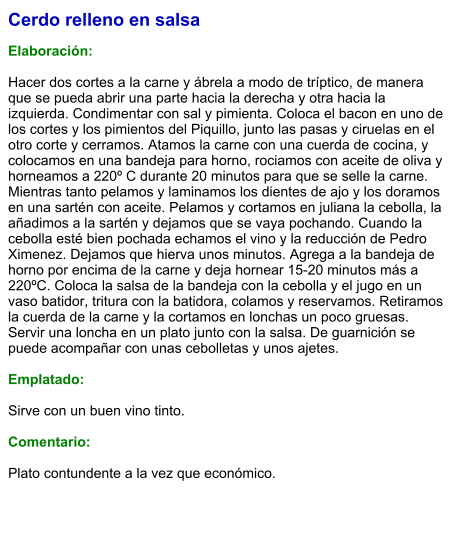 Cerdo relleno en salsa  Elaboración:  Hacer dos cortes a la carne y ábrela a modo de tríptico, de manera que se pueda abrir una parte hacia la derecha y otra hacia la izquierda. Condimentar con sal y pimienta. Coloca el bacon en uno de los cortes y los pimientos del Piquillo, junto las pasas y ciruelas en el otro corte y cerramos. Atamos la carne con una cuerda de cocina, y colocamos en una bandeja para horno, rociamos con aceite de oliva y horneamos a 220º C durante 20 minutos para que se selle la carne. Mientras tanto pelamos y laminamos los dientes de ajo y los doramos en una sartén con aceite. Pelamos y cortamos en juliana la cebolla, la añadimos a la sartén y dejamos que se vaya pochando. Cuando la cebolla esté bien pochada echamos el vino y la reducción de Pedro Ximenez. Dejamos que hierva unos minutos. Agrega a la bandeja de horno por encima de la carne y deja hornear 15-20 minutos más a 220ºC. Coloca la salsa de la bandeja con la cebolla y el jugo en un vaso batidor, tritura con la batidora, colamos y reservamos. Retiramos la cuerda de la carne y la cortamos en lonchas un poco gruesas. Servir una loncha en un plato junto con la salsa. De guarnición se puede acompañar con unas cebolletas y unos ajetes.  Emplatado:  Sirve con un buen vino tinto.  Comentario:  Plato contundente a la vez que económico.