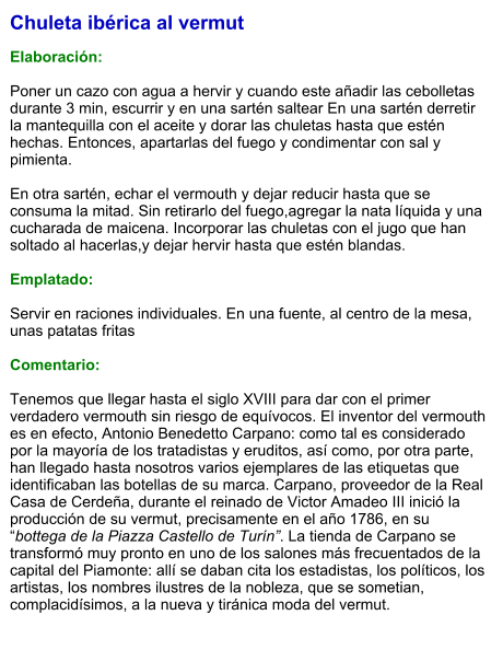 Chuleta ibérica al vermut  Elaboración:  Poner un cazo con agua a hervir y cuando este añadir las cebolletas durante 3 min, escurrir y en una sartén saltear En una sartén derretir la mantequilla con el aceite y dorar las chuletas hasta que estén hechas. Entonces, apartarlas del fuego y condimentar con sal y pimienta.   En otra sartén, echar el vermouth y dejar reducir hasta que se consuma la mitad. Sin retirarlo del fuego,agregar la nata líquida y una cucharada de maicena. Incorporar las chuletas con el jugo que han soltado al hacerlas,y dejar hervir hasta que estén blandas.  Emplatado:  Servir en raciones individuales. En una fuente, al centro de la mesa, unas patatas fritas  Comentario:  Tenemos que llegar hasta el siglo XVIII para dar con el primer verdadero vermouth sin riesgo de equívocos. El inventor del vermouth es en efecto, Antonio Benedetto Carpano: como tal es considerado por la mayoría de los tratadistas y eruditos, así como, por otra parte, han llegado hasta nosotros varios ejemplares de las etiquetas que identificaban las botellas de su marca. Carpano, proveedor de la Real Casa de Cerdeña, durante el reinado de Victor Amadeo III inició la producción de su vermut, precisamente en el año 1786, en su “bottega de la Piazza Castello de Turín”. La tienda de Carpano se transformó muy pronto en uno de los salones más frecuentados de la capital del Piamonte: allí se daban cita los estadistas, los políticos, los artistas, los nombres ilustres de la nobleza, que se sometian, complacidísimos, a la nueva y tiránica moda del vermut.