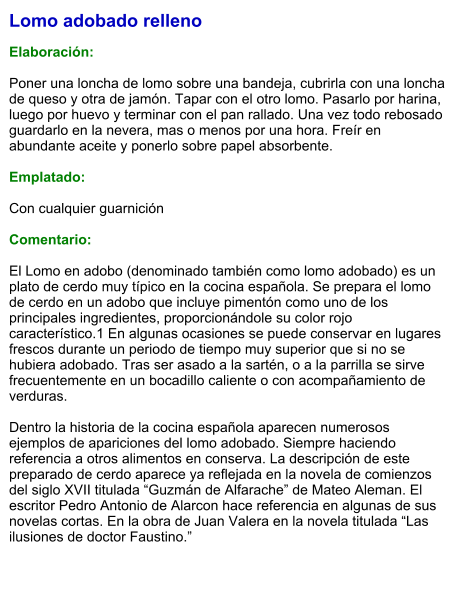 Lomo adobado relleno  Elaboración:  Poner una loncha de lomo sobre una bandeja, cubrirla con una loncha de queso y otra de jamón. Tapar con el otro lomo. Pasarlo por harina, luego por huevo y terminar con el pan rallado. Una vez todo rebosado guardarlo en la nevera, mas o menos por una hora. Freír en abundante aceite y ponerlo sobre papel absorbente.  Emplatado:  Con cualquier guarnición  Comentario:  El Lomo en adobo (denominado también como lomo adobado) es un plato de cerdo muy típico en la cocina española. Se prepara el lomo de cerdo en un adobo que incluye pimentón como uno de los principales ingredientes, proporcionándole su color rojo característico.1 En algunas ocasiones se puede conservar en lugares frescos durante un periodo de tiempo muy superior que si no se hubiera adobado. Tras ser asado a la sartén, o a la parrilla se sirve frecuentemente en un bocadillo caliente o con acompañamiento de verduras.  Dentro la historia de la cocina española aparecen numerosos ejemplos de apariciones del lomo adobado. Siempre haciendo referencia a otros alimentos en conserva. La descripción de este preparado de cerdo aparece ya reflejada en la novela de comienzos del siglo XVII titulada “Guzmán de Alfarache” de Mateo Aleman. El escritor Pedro Antonio de Alarcon hace referencia en algunas de sus novelas cortas. En la obra de Juan Valera en la novela titulada “Las ilusiones de doctor Faustino.”