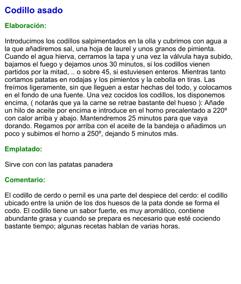 Codillo asado  Elaboración:  Introducimos los codillos salpimentados en la olla y cubrimos con agua a la que añadiremos sal, una hoja de laurel y unos granos de pimienta. Cuando el agua hierva, cerramos la tapa y una vez la válvula haya subido, bajamos el fuego y dejamos unos 30 minutos, si los codillos vienen partidos por la mitad, .. o sobre 45, si estuviesen enteros. Mientras tanto cortamos patatas en rodajas y los pimientos y la cebolla en tiras. Las freímos ligeramente, sin que lleguen a estar hechas del todo, y colocamos en el fondo de una fuente. Una vez cocidos los codillos, los disponemos encima, ( notarás que ya la carne se retrae bastante del hueso ): Añade un hilo de aceite por encima e introduce en el horno precalentado a 220º con calor arriba y abajo. Mantendremos 25 minutos para que vaya dorando. Regamos por arriba con el aceite de la bandeja o añadimos un poco y subimos el horno a 250º, dejando 5 minutos más.  Emplatado:  Sirve con con las patatas panadera  Comentario:  El codillo de cerdo o pernil es una parte del despiece del cerdo: el codillo ubicado entre la unión de los dos huesos de la pata donde se forma el codo. El codillo tiene un sabor fuerte, es muy aromático, contiene abundante grasa y cuando se prepara es necesario que esté cociendo bastante tiempo; algunas recetas hablan de varias horas.