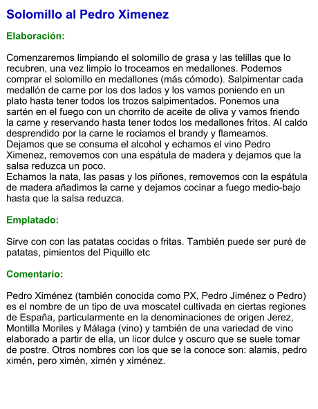 Solomillo al Pedro Ximenez  Elaboración:  Comenzaremos limpiando el solomillo de grasa y las telillas que lo recubren, una vez limpio lo troceamos en medallones. Podemos comprar el solomillo en medallones (más cómodo). Salpimentar cada medallón de carne por los dos lados y los vamos poniendo en un plato hasta tener todos los trozos salpimentados. Ponemos una sartén en el fuego con un chorrito de aceite de oliva y vamos friendo la carne y reservando hasta tener todos los medallones fritos. Al caldo desprendido por la carne le rociamos el brandy y flameamos. Dejamos que se consuma el alcohol y echamos el vino Pedro Ximenez, removemos con una espátula de madera y dejamos que la salsa reduzca un poco. Echamos la nata, las pasas y los piñones, removemos con la espátula de madera añadimos la carne y dejamos cocinar a fuego medio-bajo hasta que la salsa reduzca.  Emplatado:  Sirve con con las patatas cocidas o fritas. También puede ser puré de patatas, pimientos del Piquillo etc  Comentario:  Pedro Ximénez (también conocida como PX, Pedro Jiménez o Pedro) es el nombre de un tipo de uva moscatel cultivada en ciertas regiones de España, particularmente en la denominaciones de origen Jerez, Montilla Moriles y Málaga (vino) y también de una variedad de vino elaborado a partir de ella, un licor dulce y oscuro que se suele tomar de postre. Otros nombres con los que se la conoce son: alamis, pedro ximén, pero ximén, ximén y ximénez.