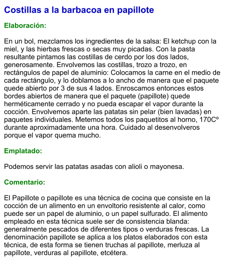 Costillas a la barbacoa en papillote  Elaboración:  En un bol, mezclamos los ingredientes de la salsa: El ketchup con la miel, y las hierbas frescas o secas muy picadas. Con la pasta resultante pintamos las costillas de cerdo por los dos lados, generosamente. Envolvemos las costillas, trozo a trozo, en rectángulos de papel de aluminio: Colocamos la carne en el medio de cada rectángulo, y lo doblamos a lo ancho de manera que el paquete quede abierto por 3 de sus 4 lados. Enroscamos entonces estos bordes abiertos de manera que el paquete (papillote) quede herméticamente cerrado y no pueda escapar el vapor durante la cocción. Envolvemos aparte las patatas sin pelar (bien lavadas) en paquetes individuales. Metemos todos los paquetitos al horno, 170Cº durante aproximadamente una hora. Cuidado al desenvolveros porque el vapor quema mucho.  Emplatado:  Podemos servir las patatas asadas con alioli o mayonesa.  Comentario:  El Papillote o papillote es una técnica de cocina que consiste en la cocción de un alimento en un envoltorio resistente al calor, como puede ser un papel de aluminio, o un papel sulfurado. El alimento empleado en esta técnica suele ser de consistencia blanda: generalmente pescados de diferentes tipos o verduras frescas. La denominación papillote se aplica a los platos elaborados con esta técnica, de esta forma se tienen truchas al papillote, merluza al papillote, verduras al papillote, etcétera.