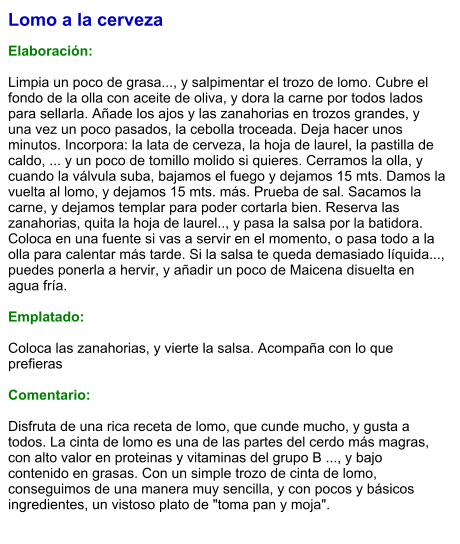 Lomo a la cerveza  Elaboración:  Limpia un poco de grasa..., y salpimentar el trozo de lomo. Cubre el fondo de la olla con aceite de oliva, y dora la carne por todos lados para sellarla. Añade los ajos y las zanahorias en trozos grandes, y una vez un poco pasados, la cebolla troceada. Deja hacer unos minutos. Incorpora: la lata de cerveza, la hoja de laurel, la pastilla de caldo, ... y un poco de tomillo molido si quieres. Cerramos la olla, y cuando la válvula suba, bajamos el fuego y dejamos 15 mts. Damos la vuelta al lomo, y dejamos 15 mts. más. Prueba de sal. Sacamos la carne, y dejamos templar para poder cortarla bien. Reserva las zanahorias, quita la hoja de laurel.., y pasa la salsa por la batidora. Coloca en una fuente si vas a servir en el momento, o pasa todo a la olla para calentar más tarde. Si la salsa te queda demasiado líquida..., puedes ponerla a hervir, y añadir un poco de Maicena disuelta en agua fría.  Emplatado:  Coloca las zanahorias, y vierte la salsa. Acompaña con lo que prefieras  Comentario:  Disfruta de una rica receta de lomo, que cunde mucho, y gusta a todos. La cinta de lomo es una de las partes del cerdo más magras, con alto valor en proteinas y vitaminas del grupo B ..., y bajo contenido en grasas. Con un simple trozo de cinta de lomo, conseguimos de una manera muy sencilla, y con pocos y básicos ingredientes, un vistoso plato de "toma pan y moja".