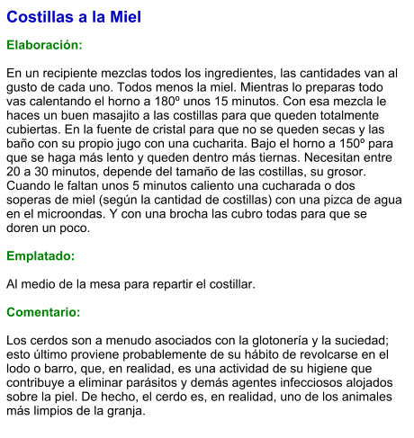 Costillas a la Miel  Elaboración:  En un recipiente mezclas todos los ingredientes, las cantidades van al gusto de cada uno. Todos menos la miel. Mientras lo preparas todo vas calentando el horno a 180º unos 15 minutos. Con esa mezcla le haces un buen masajito a las costillas para que queden totalmente cubiertas. En la fuente de cristal para que no se queden secas y las baño con su propio jugo con una cucharita. Bajo el horno a 150º para que se haga más lento y queden dentro más tiernas. Necesitan entre 20 a 30 minutos, depende del tamaño de las costillas, su grosor. Cuando le faltan unos 5 minutos caliento una cucharada o dos soperas de miel (según la cantidad de costillas) con una pizca de agua en el microondas. Y con una brocha las cubro todas para que se doren un poco.   Emplatado:  Al medio de la mesa para repartir el costillar.  Comentario:  Los cerdos son a menudo asociados con la glotonería y la suciedad; esto último proviene probablemente de su hábito de revolcarse en el lodo o barro, que, en realidad, es una actividad de su higiene que contribuye a eliminar parásitos y demás agentes infecciosos alojados sobre la piel. De hecho, el cerdo es, en realidad, uno de los animales más limpios de la granja.
