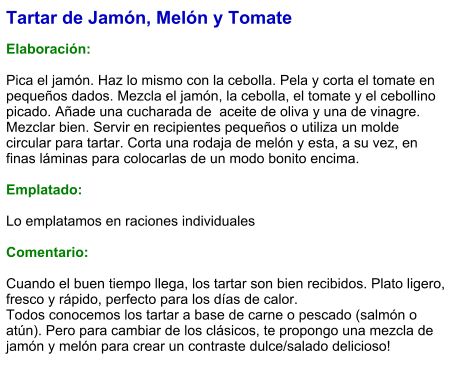 Tartar de Jamón, Melón y Tomate  Elaboración:  Pica el jamón. Haz lo mismo con la cebolla. Pela y corta el tomate en pequeños dados. Mezcla el jamón, la cebolla, el tomate y el cebollino picado. Añade una cucharada de  aceite de oliva y una de vinagre. Mezclar bien. Servir en recipientes pequeños o utiliza un molde circular para tartar. Corta una rodaja de melón y esta, a su vez, en finas láminas para colocarlas de un modo bonito encima.  Emplatado:  Lo emplatamos en raciones individuales  Comentario:  Cuando el buen tiempo llega, los tartar son bien recibidos. Plato ligero, fresco y rápido, perfecto para los días de calor. Todos conocemos los tartar a base de carne o pescado (salmón o atún). Pero para cambiar de los clásicos, te propongo una mezcla de jamón y melón para crear un contraste dulce/salado delicioso!