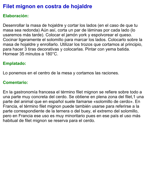 Filet mignon en costra de hojaldre  Elaboración:  Desenrollar la masa de hojaldre y cortar los lados (en el caso de que tu masa sea redonda) Aún así, corta un par de láminas por cada lado (lo usaremos más tarde). Colocar el jamón york y espolvorear el queso. Cocinar ligeramente el solomillo para marcar los lados. Colocarlo sobre la masa de hojaldre y enrollarlo. Utilizar los trozos que cortamos al principio, para hacer 3 tiras decorativas y colocarlas. Pintar con yema batida. Hornear 35 minutos a 180°C.  Emplatado:  Lo ponemos en el centro de la mesa y cortamos las raciones.  Comentario:  En la gastronomía francesa el término filet mignon se refiere sobre todo a una parte muy concreta del cerdo. Se obtiene en plena zona del filet,1​ una parte del animal que en español suele llamarse «solomillo de cerdo». En Francia, el término filet mignon puede también usarse para referirse a la parte correspondiente de la ternera o del buey, el extremo del solomillo, pero en Francia ese uso es muy minoritario pues en ese país el uso más habitual de filet mignon se reserva para el cerdo.