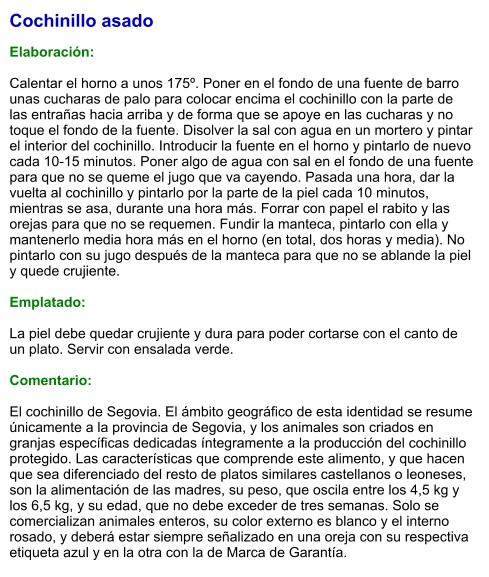 Cochinillo asado  Elaboración:  Calentar el horno a unos 175º. Poner en el fondo de una fuente de barro unas cucharas de palo para colocar encima el cochinillo con la parte de las entrañas hacia arriba y de forma que se apoye en las cucharas y no toque el fondo de la fuente. Disolver la sal con agua en un mortero y pintar el interior del cochinillo. Introducir la fuente en el horno y pintarlo de nuevo cada 10-15 minutos. Poner algo de agua con sal en el fondo de una fuente para que no se queme el jugo que va cayendo. Pasada una hora, dar la vuelta al cochinillo y pintarlo por la parte de la piel cada 10 minutos, mientras se asa, durante una hora más. Forrar con papel el rabito y las orejas para que no se requemen. Fundir la manteca, pintarlo con ella y mantenerlo media hora más en el horno (en total, dos horas y media). No pintarlo con su jugo después de la manteca para que no se ablande la piel y quede crujiente.  Emplatado:  La piel debe quedar crujiente y dura para poder cortarse con el canto de un plato. Servir con ensalada verde.  Comentario:  El cochinillo de Segovia. El ámbito geográfico de esta identidad se resume únicamente a la provincia de Segovia, y los animales son criados en granjas específicas dedicadas íntegramente a la producción del cochinillo protegido. Las características que comprende este alimento, y que hacen que sea diferenciado del resto de platos similares castellanos o leoneses, son la alimentación de las madres, su peso, que oscila entre los 4,5 kg y los 6,5 kg, y su edad, que no debe exceder de tres semanas. Solo se comercializan animales enteros, su color externo es blanco y el interno rosado, y deberá estar siempre señalizado en una oreja con su respectiva etiqueta azul y en la otra con la de Marca de Garantía.