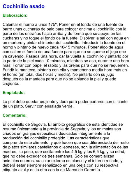 Cochinillo asado  Elaboración:  Calentar el horno a unos 175º. Poner en el fondo de una fuente de barro unas cucharas de palo para colocar encima el cochinillo con la parte de las entrañas hacia arriba y de forma que se apoye en las cucharas y no toque el fondo de la fuente. Disolver la sal con agua en un mortero y pintar el interior del cochinillo. Introducir la fuente en el horno y pintarlo de nuevo cada 10-15 minutos. Poner algo de agua con sal en el fondo de una fuente para que no se queme el jugo que va cayendo. Pasada una hora, dar la vuelta al cochinillo y pintarlo por la parte de la piel cada 10 minutos, mientras se asa, durante una hora más. Forrar con papel el rabito y las orejas para que no se requemen. Fundir la manteca, pintarlo con ella y mantenerlo media hora más en el horno (en total, dos horas y media). No pintarlo con su jugo después de la manteca para que no se ablande la piel y quede crujiente.  Emplatado:  La piel debe quedar crujiente y dura para poder cortarse con el canto de un plato. Servir con ensalada verde.  Comentario:  El cochinillo de Segovia. El ámbito geográfico de esta identidad se resume únicamente a la provincia de Segovia, y los animales son criados en granjas específicas dedicadas íntegramente a la producción del cochinillo protegido. Las características que comprende este alimento, y que hacen que sea diferenciado del resto de platos similares castellanos o leoneses, son la alimentación de las madres, su peso, que oscila entre los 4,5 kg y los 6,5 kg, y su edad, que no debe exceder de tres semanas. Solo se comercializan animales enteros, su color externo es blanco y el interno rosado, y deberá estar siempre señalizado en una oreja con su respectiva etiqueta azul y en la otra con la de Marca de Garantía.