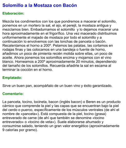 Solomillo a la Mostaza con Bacón  Elaboración:  Mezcla los condimentos con los que pondremos a macerar el solomillo, ponemos en un mortero la sal, el ajo, el perejil, la mostaza antigua y mezclamos bien. Embadurnamos el solomillo  y lo dejamos macerar una hora aproximadamente en el frigorífico. Una vez macerado distribuimos uniformemente el majado de mostaza por todo el solomillo y a continuación lo envolvemos con las lonchas de panceta o bacón. Recalentamos el horno a 200º. Pelamos las patatas, las cortamos en rodajas finas y las colocamos en una bandeja o fuente de horno, añadimos un poco de pimienta recién molida sobre ellas, un poco de aceite. Ahora ponemos los solomillos encima y mojamos con el vino blanco. Horneamos a 200º aproximadamente 20 minutos, dependiendo del tamaño de los solomillos. Recuerda añadirle la sal en escama al terminar la cocción en el horno.  Emplatado:  Sirve un buen pan, acompáñalo de un buen vino y éxito garantizado.  Comentario:  La panceta, tocino, tocineta, bacon (inglés bacon) o Beren es un producto cárnico que comprende la piel y las capas que se encuentran bajo la piel del cerdo o puerco, específicamente de los músculos ventrales (de ahí el nombre de «panceta»). Está compuesta de la piel, tocino (grasa) entreverado de carne (de ahí que también se denomine «tocino entreverado» o «tocino de veta»). Suele elaborarse ahumado y consumirse salado, teniendo un gran valor energético (aproximadamente 9 calorías por gramo).
