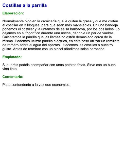 Costillas a la parrilla  Elaboración:  Normalmente pido en la carnicería que le quiten la grasa y que me corten el costillar en 3 bloques, para que sean más manejables. En una bandeja ponemos el costillar y la untamos de salsa barbacoa, por los dos lados. Lo dejamos en el frigorífico durante una noche, dándole un par de vueltas. Calentamos la parrilla que las llamas no estén demasiado cerca de la misma. Podemos utilizar parrilla eléctrica, en este caso utilizar un ramillete de romero sobre el agua del aparato.  Hacemos las costillas a nuestro gusto. Antes de terminar con un pincel añadimos salsa barbacoa.  Emplatado:  Si queréis podéis acompañar con unas patatas fritas. Sirve con un buen vino tinto.  Comentario:  Plato contundente a la vez que económico.