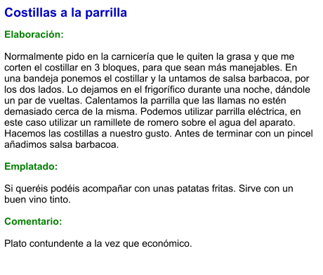 Costillas a la parrilla  Elaboración:  Normalmente pido en la carnicería que le quiten la grasa y que me corten el costillar en 3 bloques, para que sean más manejables. En una bandeja ponemos el costillar y la untamos de salsa barbacoa, por los dos lados. Lo dejamos en el frigorífico durante una noche, dándole un par de vueltas. Calentamos la parrilla que las llamas no estén demasiado cerca de la misma. Podemos utilizar parrilla eléctrica, en este caso utilizar un ramillete de romero sobre el agua del aparato.  Hacemos las costillas a nuestro gusto. Antes de terminar con un pincel añadimos salsa barbacoa.  Emplatado:  Si queréis podéis acompañar con unas patatas fritas. Sirve con un buen vino tinto.  Comentario:  Plato contundente a la vez que económico.