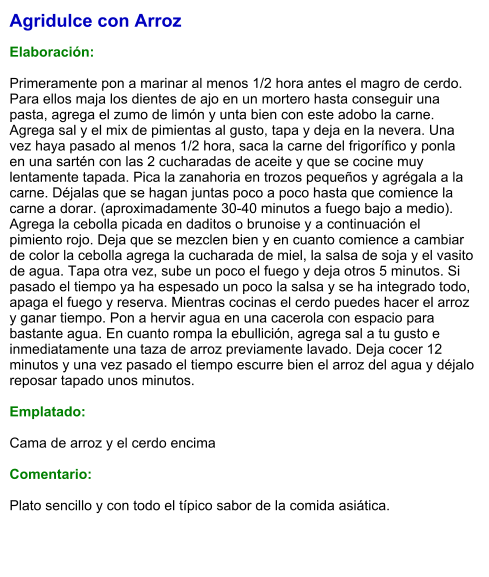 Agridulce con Arroz  Elaboración:  Primeramente pon a marinar al menos 1/2 hora antes el magro de cerdo. Para ellos maja los dientes de ajo en un mortero hasta conseguir una pasta, agrega el zumo de limón y unta bien con este adobo la carne. Agrega sal y el mix de pimientas al gusto, tapa y deja en la nevera. Una vez haya pasado al menos 1/2 hora, saca la carne del frigorífico y ponla en una sartén con las 2 cucharadas de aceite y que se cocine muy lentamente tapada. Pica la zanahoria en trozos pequeños y agrégala a la carne. Déjalas que se hagan juntas poco a poco hasta que comience la carne a dorar. (aproximadamente 30-40 minutos a fuego bajo a medio). Agrega la cebolla picada en daditos o brunoise y a continuación el pimiento rojo. Deja que se mezclen bien y en cuanto comience a cambiar de color la cebolla agrega la cucharada de miel, la salsa de soja y el vasito de agua. Tapa otra vez, sube un poco el fuego y deja otros 5 minutos. Si pasado el tiempo ya ha espesado un poco la salsa y se ha integrado todo, apaga el fuego y reserva. Mientras cocinas el cerdo puedes hacer el arroz y ganar tiempo. Pon a hervir agua en una cacerola con espacio para bastante agua. En cuanto rompa la ebullición, agrega sal a tu gusto e inmediatamente una taza de arroz previamente lavado. Deja cocer 12 minutos y una vez pasado el tiempo escurre bien el arroz del agua y déjalo reposar tapado unos minutos.  Emplatado:  Cama de arroz y el cerdo encima  Comentario:  Plato sencillo y con todo el típico sabor de la comida asiática.
