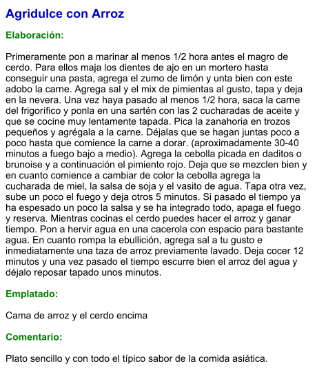 Agridulce con Arroz  Elaboración:  Primeramente pon a marinar al menos 1/2 hora antes el magro de cerdo. Para ellos maja los dientes de ajo en un mortero hasta conseguir una pasta, agrega el zumo de limón y unta bien con este adobo la carne. Agrega sal y el mix de pimientas al gusto, tapa y deja en la nevera. Una vez haya pasado al menos 1/2 hora, saca la carne del frigorífico y ponla en una sartén con las 2 cucharadas de aceite y que se cocine muy lentamente tapada. Pica la zanahoria en trozos pequeños y agrégala a la carne. Déjalas que se hagan juntas poco a poco hasta que comience la carne a dorar. (aproximadamente 30-40 minutos a fuego bajo a medio). Agrega la cebolla picada en daditos o brunoise y a continuación el pimiento rojo. Deja que se mezclen bien y en cuanto comience a cambiar de color la cebolla agrega la cucharada de miel, la salsa de soja y el vasito de agua. Tapa otra vez, sube un poco el fuego y deja otros 5 minutos. Si pasado el tiempo ya ha espesado un poco la salsa y se ha integrado todo, apaga el fuego y reserva. Mientras cocinas el cerdo puedes hacer el arroz y ganar tiempo. Pon a hervir agua en una cacerola con espacio para bastante agua. En cuanto rompa la ebullición, agrega sal a tu gusto e inmediatamente una taza de arroz previamente lavado. Deja cocer 12 minutos y una vez pasado el tiempo escurre bien el arroz del agua y déjalo reposar tapado unos minutos.  Emplatado:  Cama de arroz y el cerdo encima  Comentario:  Plato sencillo y con todo el típico sabor de la comida asiática.