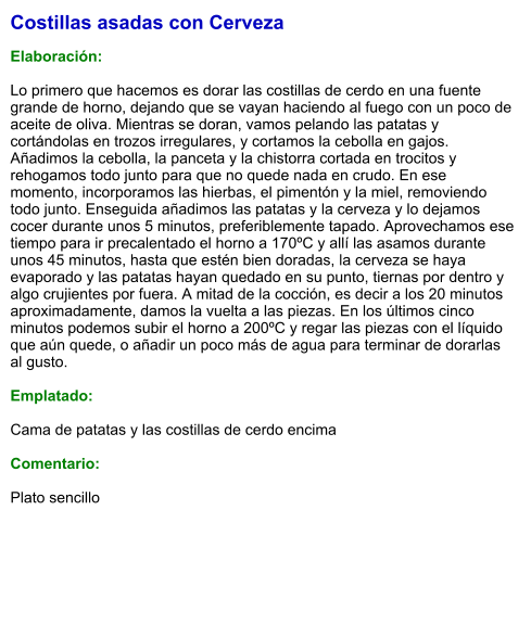 Costillas asadas con Cerveza  Elaboración:  Lo primero que hacemos es dorar las costillas de cerdo en una fuente grande de horno, dejando que se vayan haciendo al fuego con un poco de aceite de oliva. Mientras se doran, vamos pelando las patatas y cortándolas en trozos irregulares, y cortamos la cebolla en gajos. Añadimos la cebolla, la panceta y la chistorra cortada en trocitos y rehogamos todo junto para que no quede nada en crudo. En ese momento, incorporamos las hierbas, el pimentón y la miel, removiendo todo junto. Enseguida añadimos las patatas y la cerveza y lo dejamos cocer durante unos 5 minutos, preferiblemente tapado. Aprovechamos ese tiempo para ir precalentado el horno a 170ºC y allí las asamos durante unos 45 minutos, hasta que estén bien doradas, la cerveza se haya evaporado y las patatas hayan quedado en su punto, tiernas por dentro y algo crujientes por fuera. A mitad de la cocción, es decir a los 20 minutos aproximadamente, damos la vuelta a las piezas. En los últimos cinco minutos podemos subir el horno a 200ºC y regar las piezas con el líquido que aún quede, o añadir un poco más de agua para terminar de dorarlas al gusto.  Emplatado:  Cama de patatas y las costillas de cerdo encima  Comentario:  Plato sencillo