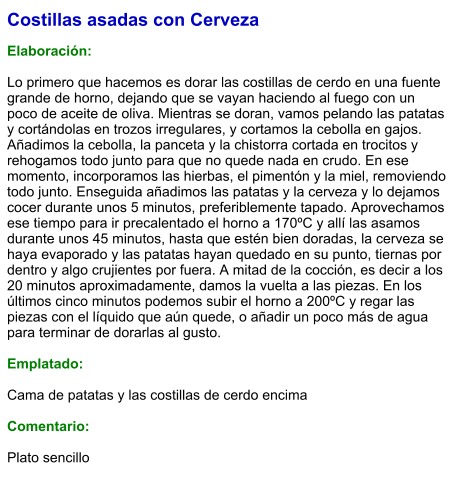 Costillas asadas con Cerveza  Elaboración:  Lo primero que hacemos es dorar las costillas de cerdo en una fuente grande de horno, dejando que se vayan haciendo al fuego con un poco de aceite de oliva. Mientras se doran, vamos pelando las patatas y cortándolas en trozos irregulares, y cortamos la cebolla en gajos. Añadimos la cebolla, la panceta y la chistorra cortada en trocitos y rehogamos todo junto para que no quede nada en crudo. En ese momento, incorporamos las hierbas, el pimentón y la miel, removiendo todo junto. Enseguida añadimos las patatas y la cerveza y lo dejamos cocer durante unos 5 minutos, preferiblemente tapado. Aprovechamos ese tiempo para ir precalentado el horno a 170ºC y allí las asamos durante unos 45 minutos, hasta que estén bien doradas, la cerveza se haya evaporado y las patatas hayan quedado en su punto, tiernas por dentro y algo crujientes por fuera. A mitad de la cocción, es decir a los 20 minutos aproximadamente, damos la vuelta a las piezas. En los últimos cinco minutos podemos subir el horno a 200ºC y regar las piezas con el líquido que aún quede, o añadir un poco más de agua para terminar de dorarlas al gusto.  Emplatado:  Cama de patatas y las costillas de cerdo encima  Comentario:  Plato sencillo