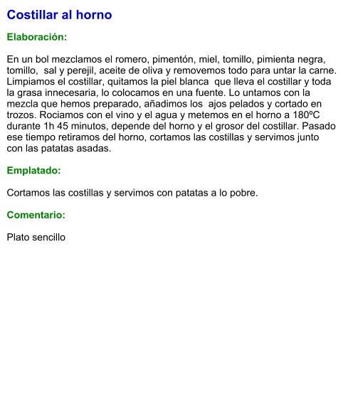 Costillar al horno  Elaboración:  En un bol mezclamos el romero, pimentón, miel, tomillo, pimienta negra, tomillo,  sal y perejil, aceite de oliva y removemos todo para untar la carne. Limpiamos el costillar, quitamos la piel blanca  que lleva el costillar y toda la grasa innecesaria, lo colocamos en una fuente. Lo untamos con la mezcla que hemos preparado, añadimos los  ajos pelados y cortado en trozos. Rociamos con el vino y el agua y metemos en el horno a 180ºC durante 1h 45 minutos, depende del horno y el grosor del costillar. Pasado ese tiempo retiramos del horno, cortamos las costillas y servimos junto con las patatas asadas.  Emplatado:  Cortamos las costillas y servimos con patatas a lo pobre.  Comentario:  Plato sencillo