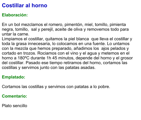 Costillar al horno  Elaboración:  En un bol mezclamos el romero, pimentón, miel, tomillo, pimienta negra, tomillo,  sal y perejil, aceite de oliva y removemos todo para untar la carne. Limpiamos el costillar, quitamos la piel blanca  que lleva el costillar y toda la grasa innecesaria, lo colocamos en una fuente. Lo untamos con la mezcla que hemos preparado, añadimos los  ajos pelados y cortado en trozos. Rociamos con el vino y el agua y metemos en el horno a 180ºC durante 1h 45 minutos, depende del horno y el grosor del costillar. Pasado ese tiempo retiramos del horno, cortamos las costillas y servimos junto con las patatas asadas.  Emplatado:  Cortamos las costillas y servimos con patatas a lo pobre.  Comentario:  Plato sencillo