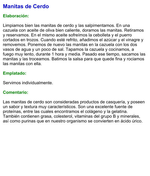 Manitas de Cerdo  Elaboración:  Limpiamos bien las manitas de cerdo y las salpimentamos. En una cazuela con aceite de oliva bien caliente, doramos las manitas. Retiramos y reservamos. En el mismo aceite sofreímos la cebolleta y el puerro cortados en trozos. Cuando esté refrito, añadimos el azúcar y el vinagre y removemos. Ponemos de nuevo las manitas en la cazuela con los dos vasos de agua y un poco de sal. Tapamos la cazuela y cocinamos, a fuego muy lento, durante 1 hora y media. Pasado ese tiempo, sacamos las manitas y las troceamos. Batimos la salsa para que quede fina y rociamos las manitas con ella.  Emplatado:  Servimos individualmente.  Comentario:  Las manitas de cerdo son consideradas productos de casquería, y poseen un sabor y textura muy característicos. Son una excelente fuente de proteínas, entre las cuales encontramos el colágeno y la gelatina. También contienen grasa, colesterol, vitaminas del grupo B y minerales, así como purinas que en nuestro organismo se convierten en ácido úrico.