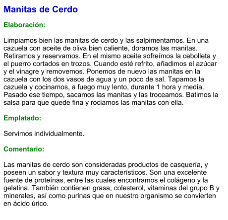 Manitas de Cerdo  Elaboración:  Limpiamos bien las manitas de cerdo y las salpimentamos. En una cazuela con aceite de oliva bien caliente, doramos las manitas. Retiramos y reservamos. En el mismo aceite sofreímos la cebolleta y el puerro cortados en trozos. Cuando esté refrito, añadimos el azúcar y el vinagre y removemos. Ponemos de nuevo las manitas en la cazuela con los dos vasos de agua y un poco de sal. Tapamos la cazuela y cocinamos, a fuego muy lento, durante 1 hora y media. Pasado ese tiempo, sacamos las manitas y las troceamos. Batimos la salsa para que quede fina y rociamos las manitas con ella.  Emplatado:  Servimos individualmente.  Comentario:  Las manitas de cerdo son consideradas productos de casquería, y poseen un sabor y textura muy característicos. Son una excelente fuente de proteínas, entre las cuales encontramos el colágeno y la gelatina. También contienen grasa, colesterol, vitaminas del grupo B y minerales, así como purinas que en nuestro organismo se convierten en ácido úrico.
