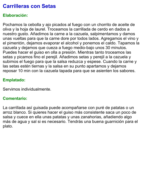 Carrilleras con Setas  Elaboración:  Pochamos la cebolla y ajo picados al fuego con un chorrito de aceite de oliva y la hoja de laurel. Troceamos la carrillada de cerdo en dados a nuestro gusto. Añadimos la carne a la cazuela, salpimentamos y damos unas vueltas para que la carne dore por todos lados. Agregamos el vino y el pimentón, dejamos evaporar el alcohol y ponemos el caldo. Tapamos la cazuela y dejamos que cueza a fuego medio-bajo unos 30 minutos. Puedes hacer el guiso en olla a presión. Mientras tanto troceamos las setas y picamos fino el perejil. Añadimos setas y perejil a la cazuela y subimos el fuego para que la salsa reduzca y espese. Cuando la carne y las setas estén tiernas y la salsa en su punto apartamos y dejamos reposar 10 min con la cazuela tapada para que se asienten los sabores.  Emplatado:  Servimos individualmente.  Comentario:  La carrillada así guisada puede acompañarse con puré de patatas o un arroz blanco. Si quieres hacer el guiso más consistente saca un poco de salsa y cuece en ella unas patatas y unas zanahorias, añadiendo algo más de agua y sal si es necesario. Tendrás una buena guarnición para el plato.