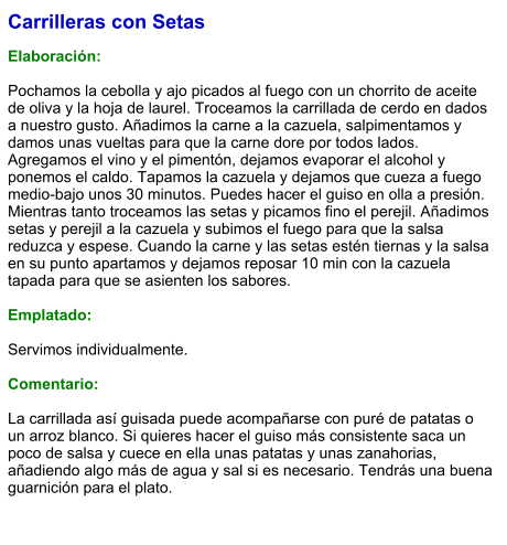 Carrilleras con Setas  Elaboración:  Pochamos la cebolla y ajo picados al fuego con un chorrito de aceite de oliva y la hoja de laurel. Troceamos la carrillada de cerdo en dados a nuestro gusto. Añadimos la carne a la cazuela, salpimentamos y damos unas vueltas para que la carne dore por todos lados. Agregamos el vino y el pimentón, dejamos evaporar el alcohol y ponemos el caldo. Tapamos la cazuela y dejamos que cueza a fuego medio-bajo unos 30 minutos. Puedes hacer el guiso en olla a presión. Mientras tanto troceamos las setas y picamos fino el perejil. Añadimos setas y perejil a la cazuela y subimos el fuego para que la salsa reduzca y espese. Cuando la carne y las setas estén tiernas y la salsa en su punto apartamos y dejamos reposar 10 min con la cazuela tapada para que se asienten los sabores.  Emplatado:  Servimos individualmente.  Comentario:  La carrillada así guisada puede acompañarse con puré de patatas o un arroz blanco. Si quieres hacer el guiso más consistente saca un poco de salsa y cuece en ella unas patatas y unas zanahorias, añadiendo algo más de agua y sal si es necesario. Tendrás una buena guarnición para el plato.
