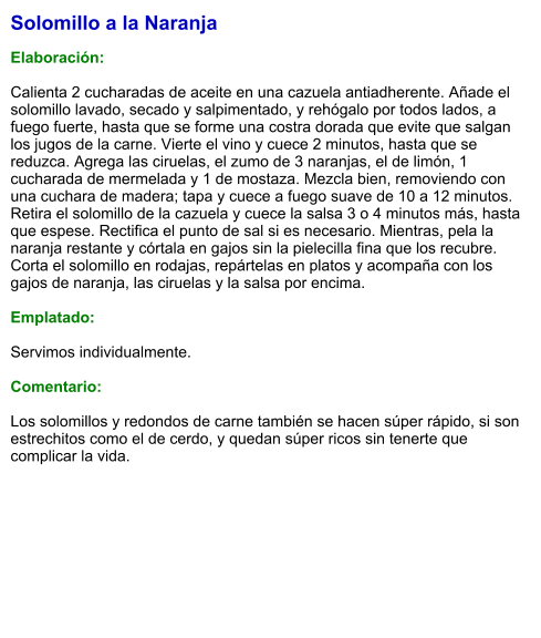 Solomillo a la Naranja  Elaboración:  Calienta 2 cucharadas de aceite en una cazuela antiadherente. Añade el solomillo lavado, secado y salpimentado, y rehógalo por todos lados, a fuego fuerte, hasta que se forme una costra dorada que evite que salgan los jugos de la carne. Vierte el vino y cuece 2 minutos, hasta que se reduzca. Agrega las ciruelas, el zumo de 3 naranjas, el de limón, 1 cucharada de mermelada y 1 de mostaza. Mezcla bien, removiendo con una cuchara de madera; tapa y cuece a fuego suave de 10 a 12 minutos. Retira el solomillo de la cazuela y cuece la salsa 3 o 4 minutos más, hasta que espese. Rectifica el punto de sal si es necesario. Mientras, pela la naranja restante y córtala en gajos sin la pielecilla fina que los recubre. Corta el solomillo en rodajas, repártelas en platos y acompaña con los gajos de naranja, las ciruelas y la salsa por encima.  Emplatado:  Servimos individualmente.  Comentario:  Los solomillos y redondos de carne también se hacen súper rápido, si son estrechitos como el de cerdo, y quedan súper ricos sin tenerte que complicar la vida.