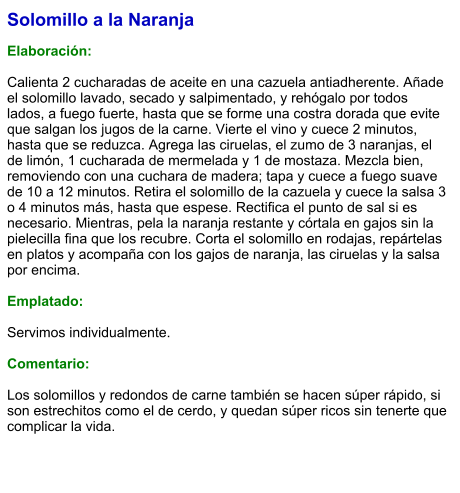 Solomillo a la Naranja  Elaboración:  Calienta 2 cucharadas de aceite en una cazuela antiadherente. Añade el solomillo lavado, secado y salpimentado, y rehógalo por todos lados, a fuego fuerte, hasta que se forme una costra dorada que evite que salgan los jugos de la carne. Vierte el vino y cuece 2 minutos, hasta que se reduzca. Agrega las ciruelas, el zumo de 3 naranjas, el de limón, 1 cucharada de mermelada y 1 de mostaza. Mezcla bien, removiendo con una cuchara de madera; tapa y cuece a fuego suave de 10 a 12 minutos. Retira el solomillo de la cazuela y cuece la salsa 3 o 4 minutos más, hasta que espese. Rectifica el punto de sal si es necesario. Mientras, pela la naranja restante y córtala en gajos sin la pielecilla fina que los recubre. Corta el solomillo en rodajas, repártelas en platos y acompaña con los gajos de naranja, las ciruelas y la salsa por encima.  Emplatado:  Servimos individualmente.  Comentario:  Los solomillos y redondos de carne también se hacen súper rápido, si son estrechitos como el de cerdo, y quedan súper ricos sin tenerte que complicar la vida.