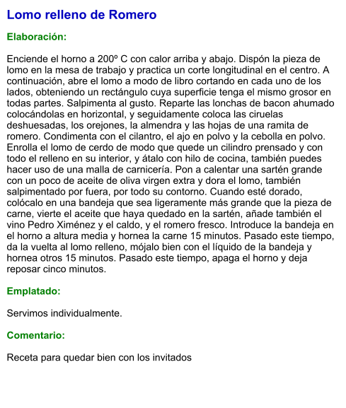 Lomo relleno de Romero  Elaboración:  Enciende el horno a 200º C con calor arriba y abajo. Dispón la pieza de lomo en la mesa de trabajo y practica un corte longitudinal en el centro. A continuación, abre el lomo a modo de libro cortando en cada uno de los lados, obteniendo un rectángulo cuya superficie tenga el mismo grosor en todas partes. Salpimenta al gusto. Reparte las lonchas de bacon ahumado colocándolas en horizontal, y seguidamente coloca las ciruelas deshuesadas, los orejones, la almendra y las hojas de una ramita de romero. Condimenta con el cilantro, el ajo en polvo y la cebolla en polvo. Enrolla el lomo de cerdo de modo que quede un cilindro prensado y con todo el relleno en su interior, y átalo con hilo de cocina, también puedes hacer uso de una malla de carnicería. Pon a calentar una sartén grande con un poco de aceite de oliva virgen extra y dora el lomo, también salpimentado por fuera, por todo su contorno. Cuando esté dorado, colócalo en una bandeja que sea ligeramente más grande que la pieza de carne, vierte el aceite que haya quedado en la sartén, añade también el vino Pedro Ximénez y el caldo, y el romero fresco. Introduce la bandeja en el horno a altura media y hornea la carne 15 minutos. Pasado este tiempo, da la vuelta al lomo relleno, mójalo bien con el líquido de la bandeja y hornea otros 15 minutos. Pasado este tiempo, apaga el horno y deja reposar cinco minutos.  Emplatado:  Servimos individualmente.  Comentario:  Receta para quedar bien con los invitados