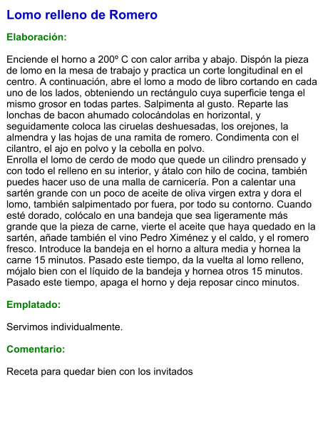 Lomo relleno de Romero  Elaboración:  Enciende el horno a 200º C con calor arriba y abajo. Dispón la pieza de lomo en la mesa de trabajo y practica un corte longitudinal en el centro. A continuación, abre el lomo a modo de libro cortando en cada uno de los lados, obteniendo un rectángulo cuya superficie tenga el mismo grosor en todas partes. Salpimenta al gusto. Reparte las lonchas de bacon ahumado colocándolas en horizontal, y seguidamente coloca las ciruelas deshuesadas, los orejones, la almendra y las hojas de una ramita de romero. Condimenta con el cilantro, el ajo en polvo y la cebolla en polvo. Enrolla el lomo de cerdo de modo que quede un cilindro prensado y con todo el relleno en su interior, y átalo con hilo de cocina, también puedes hacer uso de una malla de carnicería. Pon a calentar una sartén grande con un poco de aceite de oliva virgen extra y dora el lomo, también salpimentado por fuera, por todo su contorno. Cuando esté dorado, colócalo en una bandeja que sea ligeramente más grande que la pieza de carne, vierte el aceite que haya quedado en la sartén, añade también el vino Pedro Ximénez y el caldo, y el romero fresco. Introduce la bandeja en el horno a altura media y hornea la carne 15 minutos. Pasado este tiempo, da la vuelta al lomo relleno, mójalo bien con el líquido de la bandeja y hornea otros 15 minutos. Pasado este tiempo, apaga el horno y deja reposar cinco minutos.  Emplatado:  Servimos individualmente.  Comentario:  Receta para quedar bien con los invitados