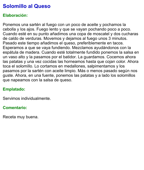 Solomillo al Queso  Elaboración:  Ponemos una sartén al fuego con un poco de aceite y pochamos la cebolla y los ajos. Fuego lento y que se vayan pochando poco a poco. Cuando esté en su punto añadimos una copa de moscatel y dos cucharas de caldo de verduras. Movemos y dejamos al fuego unos 3 minutos. Pasado este tiempo añadimos el queso, preferiblemente en tacos. Esperamos a que se vaya fundiendo. Mezclamos ayudándonos con la espátula de madera. Cuando esté totalmente fundido ponemos la salsa en un vaso alto y la pasamos por el batidor. La guardamos. Cocemos ahora las patatas y una vez cocidas las horneamos hasta que cojan color. Ahora toca el solomillo. Lo cortamos en medallones, salpimentamos y los pasamos por la sartén con aceite limpio. Más o menos pasado según nos guste. Ahora, en una fuente, ponemos las patatas y a lado los solomillos que napeamos con la salsa de queso.  Emplatado:  Servimos individualmente.  Comentario:  Receta muy buena.