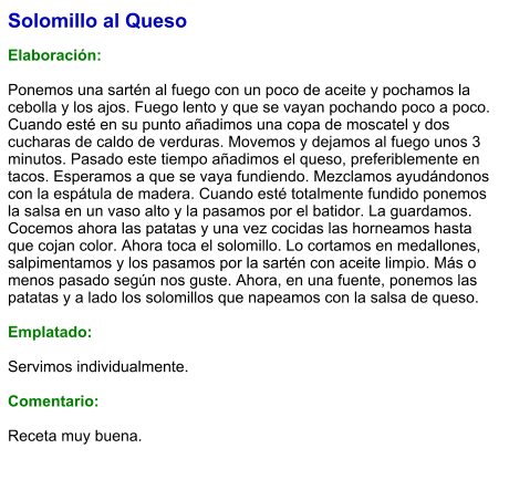 Solomillo al Queso  Elaboración:  Ponemos una sartén al fuego con un poco de aceite y pochamos la cebolla y los ajos. Fuego lento y que se vayan pochando poco a poco. Cuando esté en su punto añadimos una copa de moscatel y dos cucharas de caldo de verduras. Movemos y dejamos al fuego unos 3 minutos. Pasado este tiempo añadimos el queso, preferiblemente en tacos. Esperamos a que se vaya fundiendo. Mezclamos ayudándonos con la espátula de madera. Cuando esté totalmente fundido ponemos la salsa en un vaso alto y la pasamos por el batidor. La guardamos. Cocemos ahora las patatas y una vez cocidas las horneamos hasta que cojan color. Ahora toca el solomillo. Lo cortamos en medallones, salpimentamos y los pasamos por la sartén con aceite limpio. Más o menos pasado según nos guste. Ahora, en una fuente, ponemos las patatas y a lado los solomillos que napeamos con la salsa de queso.  Emplatado:  Servimos individualmente.  Comentario:  Receta muy buena.