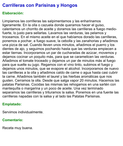 Carrilleras con Parisinas y Hongos  Elaboración:  Limpiamos las corrilleras las salpimentamos y las enharinamos ligeramente. En la olla o cazuela donde queramos hacer el guiso, calentamos un chorrito de aceite y doramos las carrilleras a fuego medio-fuerte, lo justo para sellarlas. Lavamos las verduras, las pelamos y troceamos. En el mismo aceite en el que habíamos dorado las carrilleras, ponemos a pochar, a fuego suave, la cebolla y las zanahorias y añadimos una pizca de sal. Cuando lleven unos minutos, añadimos el puerro y los dientes de ajo, y seguimos pochando hasta que las verduras empiecen a estar tiernas. Incorporamos un par de cucharadas de azúcar, movemos y dejamos cocinar un poquito más, para que se caramelicen las verduras. Añadimos el tomate troceado y dejamos un par de minutos más al fuego para que suelte su jugo. Regamos con el vino tinto, subimos el fuego y dejamos unos minutos, que se evapore el alcohol. Incorporamos de nuevo las carrilleras a la olla y añadimos caldo de carne o agua hasta casi cubrir la carne. Añadimos también el laurel y las hierbas aromáticas que nos gusten. Cerramos la olla. Desde que salga vapor 20 minutos. Hacemos las patatas Parisinas. Cocidas las mismas las rehogamos en una sartén con mantequilla o margarina y un poco de aceite. Una vez terminado separamos las carrilleras y trituramos la salsa. Ponemos en una fuente las carrilleras napadas con la salsa y al lado las Patatas Parisinas.  Emplatado:  Servimos individualmente.  Comentario:  Receta muy buena.