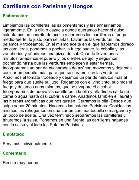 Carrilleras con Parisinas y Hongos  Elaboración:  Limpiamos las corrilleras las salpimentamos y las enharinamos ligeramente. En la olla o cazuela donde queramos hacer el guiso, calentamos un chorrito de aceite y doramos las carrilleras a fuego medio-fuerte, lo justo para sellarlas. Lavamos las verduras, las pelamos y troceamos. En el mismo aceite en el que habíamos dorado las carrilleras, ponemos a pochar, a fuego suave, la cebolla y las zanahorias y añadimos una pizca de sal. Cuando lleven unos minutos, añadimos el puerro y los dientes de ajo, y seguimos pochando hasta que las verduras empiecen a estar tiernas. Incorporamos un par de cucharadas de azúcar, movemos y dejamos cocinar un poquito más, para que se caramelicen las verduras. Añadimos el tomate troceado y dejamos un par de minutos más al fuego para que suelte su jugo. Regamos con el vino tinto, subimos el fuego y dejamos unos minutos, que se evapore el alcohol. Incorporamos de nuevo las carrilleras a la olla y añadimos caldo de carne o agua hasta casi cubrir la carne. Añadimos también el laurel y las hierbas aromáticas que nos gusten. Cerramos la olla. Desde que salga vapor 20 minutos. Hacemos las patatas Parisinas. Cocidas las mismas las rehogamos en una sartén con mantequilla o margarina y un poco de aceite. Una vez terminado separamos las carrilleras y trituramos la salsa. Ponemos en una fuente las carrilleras napadas con la salsa y al lado las Patatas Parisinas.  Emplatado:  Servimos individualmente.  Comentario:  Receta muy buena.