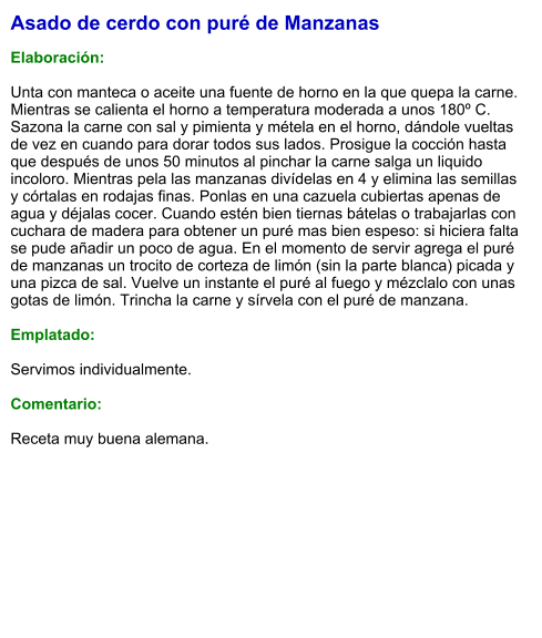 Asado de cerdo con puré de Manzanas  Elaboración:  Unta con manteca o aceite una fuente de horno en la que quepa la carne. Mientras se calienta el horno a temperatura moderada a unos 180º C. Sazona la carne con sal y pimienta y métela en el horno, dándole vueltas de vez en cuando para dorar todos sus lados. Prosigue la cocción hasta que después de unos 50 minutos al pinchar la carne salga un liquido incoloro. Mientras pela las manzanas divídelas en 4 y elimina las semillas y córtalas en rodajas finas. Ponlas en una cazuela cubiertas apenas de agua y déjalas cocer. Cuando estén bien tiernas bátelas o trabajarlas con cuchara de madera para obtener un puré mas bien espeso: si hiciera falta se pude añadir un poco de agua. En el momento de servir agrega el puré de manzanas un trocito de corteza de limón (sin la parte blanca) picada y una pizca de sal. Vuelve un instante el puré al fuego y mézclalo con unas gotas de limón. Trincha la carne y sírvela con el puré de manzana.  Emplatado:  Servimos individualmente.  Comentario:  Receta muy buena alemana.
