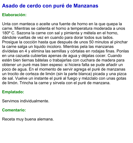 Asado de cerdo con puré de Manzanas  Elaboración:  Unta con manteca o aceite una fuente de horno en la que quepa la carne. Mientras se calienta el horno a temperatura moderada a unos 180º C. Sazona la carne con sal y pimienta y métela en el horno, dándole vueltas de vez en cuando para dorar todos sus lados. Prosigue la cocción hasta que después de unos 50 minutos al pinchar la carne salga un liquido incoloro. Mientras pela las manzanas divídelas en 4 y elimina las semillas y córtalas en rodajas finas. Ponlas en una cazuela cubiertas apenas de agua y déjalas cocer. Cuando estén bien tiernas bátelas o trabajarlas con cuchara de madera para obtener un puré mas bien espeso: si hiciera falta se pude añadir un poco de agua. En el momento de servir agrega el puré de manzanas un trocito de corteza de limón (sin la parte blanca) picada y una pizca de sal. Vuelve un instante el puré al fuego y mézclalo con unas gotas de limón. Trincha la carne y sírvela con el puré de manzana.  Emplatado:  Servimos individualmente.  Comentario:  Receta muy buena alemana.