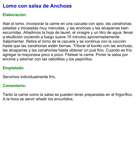 Lomo con salsa de Anchoas  Elaboración:  Atar el lomo. incorporar la carne en una cazuela con apio, las zanahorias peladas y troceadas muy menudas, y las anchoas y las alcaparras bien escurridas. Añadimos la hoja de laurel, el vinagre y un litro de agua. llevar a ebullición cociendo a fuego suave 15 minutos aproximadamente. Salpimentar. Retira el lomo de la cazuela y se continua con la cocción hasta que las zanahorias estén tiernas. Triturar el bonito con las anchoas, las alcaparras y las zanahorias hasta obtener un pué fino. Cuando es frío agregar la mayonesa poco a poco. Filetear la carne. Poner la salsa por encima y adornar con las cebollitas y los pepinillos.  Emplatado:  Servimos individualmente frío.  Comentario:  Tanto la carne como la salsa se pueden tener preparadas en el frigorífico. A la hora se servir añadir los encurtidos.