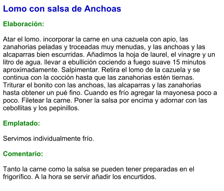 Lomo con salsa de Anchoas  Elaboración:  Atar el lomo. incorporar la carne en una cazuela con apio, las zanahorias peladas y troceadas muy menudas, y las anchoas y las alcaparras bien escurridas. Añadimos la hoja de laurel, el vinagre y un litro de agua. llevar a ebullición cociendo a fuego suave 15 minutos aproximadamente. Salpimentar. Retira el lomo de la cazuela y se continua con la cocción hasta que las zanahorias estén tiernas. Triturar el bonito con las anchoas, las alcaparras y las zanahorias hasta obtener un pué fino. Cuando es frío agregar la mayonesa poco a poco. Filetear la carne. Poner la salsa por encima y adornar con las cebollitas y los pepinillos.  Emplatado:  Servimos individualmente frío.  Comentario:  Tanto la carne como la salsa se pueden tener preparadas en el frigorífico. A la hora se servir añadir los encurtidos.