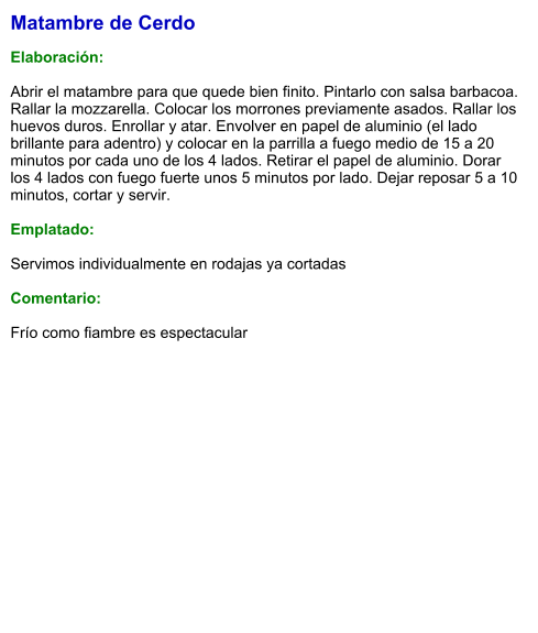 Matambre de Cerdo  Elaboración:  Abrir el matambre para que quede bien finito. Pintarlo con salsa barbacoa. Rallar la mozzarella. Colocar los morrones previamente asados. Rallar los huevos duros. Enrollar y atar. Envolver en papel de aluminio (el lado brillante para adentro) y colocar en la parrilla a fuego medio de 15 a 20 minutos por cada uno de los 4 lados. Retirar el papel de aluminio. Dorar los 4 lados con fuego fuerte unos 5 minutos por lado. Dejar reposar 5 a 10 minutos, cortar y servir.   Emplatado:  Servimos individualmente en rodajas ya cortadas  Comentario:  Frío como fiambre es espectacular