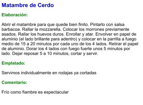 Matambre de Cerdo  Elaboración:  Abrir el matambre para que quede bien finito. Pintarlo con salsa barbacoa. Rallar la mozzarella. Colocar los morrones previamente asados. Rallar los huevos duros. Enrollar y atar. Envolver en papel de aluminio (el lado brillante para adentro) y colocar en la parrilla a fuego medio de 15 a 20 minutos por cada uno de los 4 lados. Retirar el papel de aluminio. Dorar los 4 lados con fuego fuerte unos 5 minutos por lado. Dejar reposar 5 a 10 minutos, cortar y servir.   Emplatado:  Servimos individualmente en rodajas ya cortadas  Comentario:  Frío como fiambre es espectacular