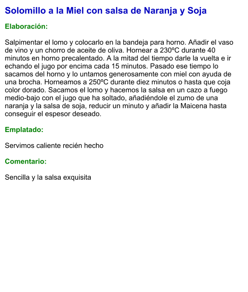 Solomillo a la Miel con salsa de Naranja y Soja  Elaboración:  Salpimentar el lomo y colocarlo en la bandeja para horno. Añadir el vaso de vino y un chorro de aceite de oliva. Hornear a 230ºC durante 40 minutos en horno precalentado. A la mitad del tiempo darle la vuelta e ir echando el jugo por encima cada 15 minutos. Pasado ese tiempo lo sacamos del horno y lo untamos generosamente con miel con ayuda de una brocha. Horneamos a 250ºC durante diez minutos o hasta que coja color dorado. Sacamos el lomo y hacemos la salsa en un cazo a fuego medio-bajo con el jugo que ha soltado, añadiéndole el zumo de una naranja y la salsa de soja, reducir un minuto y añadir la Maicena hasta conseguir el espesor deseado.    Emplatado:  Servimos caliente recién hecho  Comentario:  Sencilla y la salsa exquisita