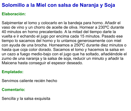 Solomillo a la Miel con salsa de Naranja y Soja  Elaboración:  Salpimentar el lomo y colocarlo en la bandeja para horno. Añadir el vaso de vino y un chorro de aceite de oliva. Hornear a 230ºC durante 40 minutos en horno precalentado. A la mitad del tiempo darle la vuelta e ir echando el jugo por encima cada 15 minutos. Pasado ese tiempo lo sacamos del horno y lo untamos generosamente con miel con ayuda de una brocha. Horneamos a 250ºC durante diez minutos o hasta que coja color dorado. Sacamos el lomo y hacemos la salsa en un cazo a fuego medio-bajo con el jugo que ha soltado, añadiéndole el zumo de una naranja y la salsa de soja, reducir un minuto y añadir la Maicena hasta conseguir el espesor deseado.    Emplatado:  Servimos caliente recién hecho  Comentario:  Sencilla y la salsa exquisita