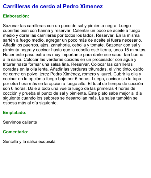 Carrilleras de cerdo al Pedro Ximenez  Elaboración:  Sazonar las carrilleras con un poco de sal y pimienta negra. Luego cubrirlas bien con harina y reservar. Calentar un poco de aceite a fuego medio y dorar las carrilleras por todos los lados. Reservar. En la misma sartén a fuego medio, agregar un poco más de aceite si fuera necesario. Añadir los puerros, ajos, zanahoria, cebolla y tomate. Sazonar con sal y pimienta negra y cocinar hasta que la cebolla esté tierna, unos 15 minutos. Hacer este paso extra es muy importante para darle ese sabor tan bueno a la salsa. Colocar las verduras cocidas en un procesador con agua y triturar hasta formar una salsa fina. Reservar. Colocar las carrilleras doradas en la olla lenta. Añadir las verduras trituradas, el vino tinto, caldo de carne en polvo, jerez Pedro Ximénez, romero y laurel. Cubrir la olla y cocinar en la opción a fuego bajo por 5 horas. Luego, cocinar sin la tapa por otra hora más en la opción a fuego alto. El total de tiempo de cocción son 6 horas. Dale a todo una vuelta luego de las primeras 4 horas de cocción y prueba el punto de sal y pimienta. Este plato sabe mejor al día siguiente cuando los sabores se desarrollan más. La salsa también se espesa más al día siguiente.    Emplatado:  Servimos caliente   Comentario:  Sencilla y la salsa exquisita