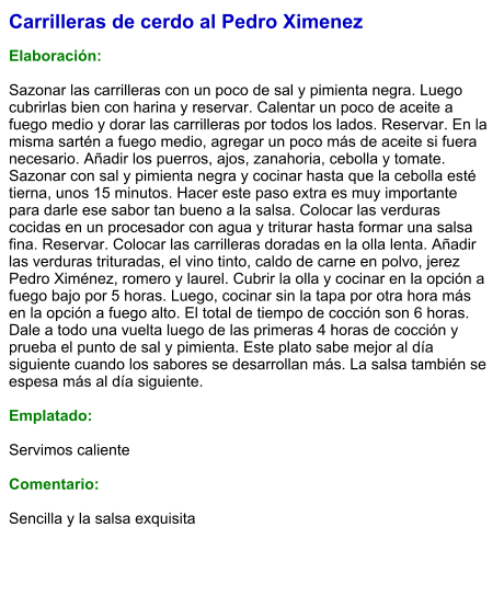 Carrilleras de cerdo al Pedro Ximenez  Elaboración:  Sazonar las carrilleras con un poco de sal y pimienta negra. Luego cubrirlas bien con harina y reservar. Calentar un poco de aceite a fuego medio y dorar las carrilleras por todos los lados. Reservar. En la misma sartén a fuego medio, agregar un poco más de aceite si fuera necesario. Añadir los puerros, ajos, zanahoria, cebolla y tomate. Sazonar con sal y pimienta negra y cocinar hasta que la cebolla esté tierna, unos 15 minutos. Hacer este paso extra es muy importante para darle ese sabor tan bueno a la salsa. Colocar las verduras cocidas en un procesador con agua y triturar hasta formar una salsa fina. Reservar. Colocar las carrilleras doradas en la olla lenta. Añadir las verduras trituradas, el vino tinto, caldo de carne en polvo, jerez Pedro Ximénez, romero y laurel. Cubrir la olla y cocinar en la opción a fuego bajo por 5 horas. Luego, cocinar sin la tapa por otra hora más en la opción a fuego alto. El total de tiempo de cocción son 6 horas. Dale a todo una vuelta luego de las primeras 4 horas de cocción y prueba el punto de sal y pimienta. Este plato sabe mejor al día siguiente cuando los sabores se desarrollan más. La salsa también se espesa más al día siguiente.    Emplatado:  Servimos caliente   Comentario:  Sencilla y la salsa exquisita
