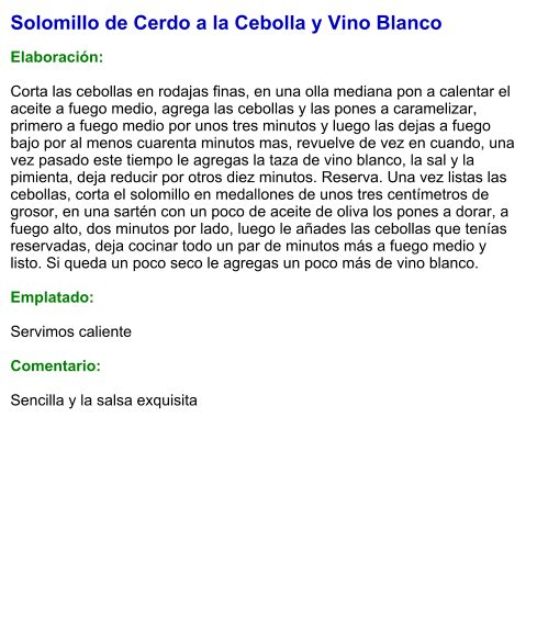 Solomillo de Cerdo a la Cebolla y Vino Blanco  Elaboración:  Corta las cebollas en rodajas finas, en una olla mediana pon a calentar el aceite a fuego medio, agrega las cebollas y las pones a caramelizar, primero a fuego medio por unos tres minutos y luego las dejas a fuego bajo por al menos cuarenta minutos mas, revuelve de vez en cuando, una vez pasado este tiempo le agregas la taza de vino blanco, la sal y la pimienta, deja reducir por otros diez minutos. Reserva. Una vez listas las cebollas, corta el solomillo en medallones de unos tres centímetros de grosor, en una sartén con un poco de aceite de oliva los pones a dorar, a fuego alto, dos minutos por lado, luego le añades las cebollas que tenías reservadas, deja cocinar todo un par de minutos más a fuego medio y listo. Si queda un poco seco le agregas un poco más de vino blanco.   Emplatado:  Servimos caliente   Comentario:  Sencilla y la salsa exquisita