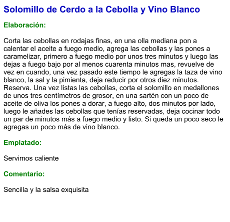 Solomillo de Cerdo a la Cebolla y Vino Blanco  Elaboración:  Corta las cebollas en rodajas finas, en una olla mediana pon a calentar el aceite a fuego medio, agrega las cebollas y las pones a caramelizar, primero a fuego medio por unos tres minutos y luego las dejas a fuego bajo por al menos cuarenta minutos mas, revuelve de vez en cuando, una vez pasado este tiempo le agregas la taza de vino blanco, la sal y la pimienta, deja reducir por otros diez minutos. Reserva. Una vez listas las cebollas, corta el solomillo en medallones de unos tres centímetros de grosor, en una sartén con un poco de aceite de oliva los pones a dorar, a fuego alto, dos minutos por lado, luego le añades las cebollas que tenías reservadas, deja cocinar todo un par de minutos más a fuego medio y listo. Si queda un poco seco le agregas un poco más de vino blanco.   Emplatado:  Servimos caliente   Comentario:  Sencilla y la salsa exquisita