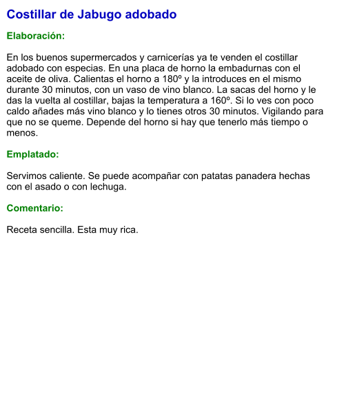 Costillar de Jabugo adobado  Elaboración:  En los buenos supermercados y carnicerías ya te venden el costillar adobado con especias. En una placa de horno la embadurnas con el aceite de oliva. Calientas el horno a 180º y la introduces en el mismo durante 30 minutos, con un vaso de vino blanco. La sacas del horno y le das la vuelta al costillar, bajas la temperatura a 160º. Si lo ves con poco caldo añades más vino blanco y lo tienes otros 30 minutos. Vigilando para que no se queme. Depende del horno si hay que tenerlo más tiempo o menos.   Emplatado:  Servimos caliente. Se puede acompañar con patatas panadera hechas con el asado o con lechuga.   Comentario:  Receta sencilla. Esta muy rica.